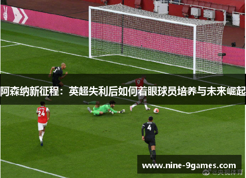 阿森纳新征程：英超失利后如何着眼球员培养与未来崛起