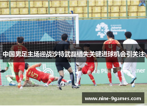 中国男足主场迎战沙特武磊错失关键进球机会引关注