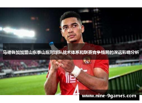 马德鲁加加盟山东泰山后对球队战术体系和联赛竞争格局的深远影响分析